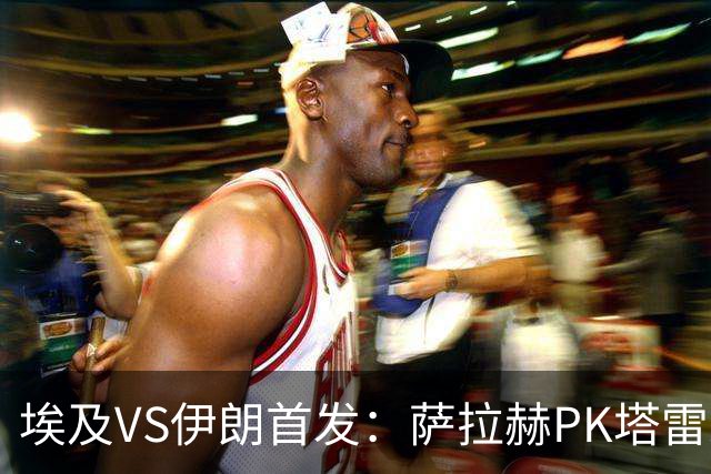 埃及VS伊朗首发：萨拉赫PK塔雷米 特雷泽盖先发马尔穆什替补
