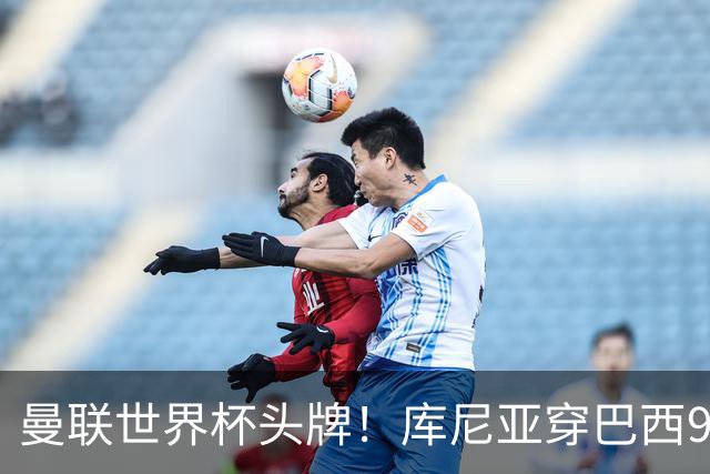 曼联世界杯头牌！库尼亚穿巴西9号获大罗认可，卡里克或学安帅战术