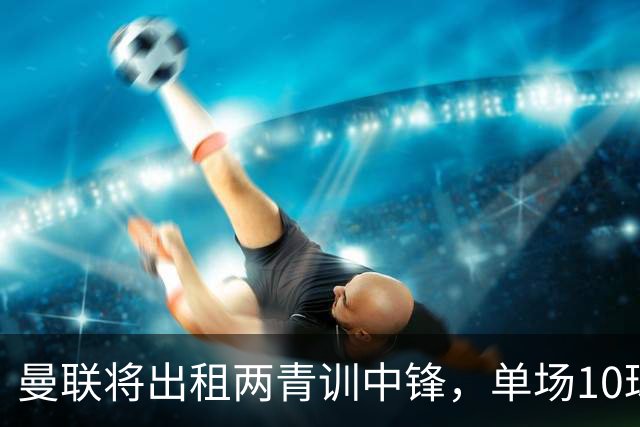 曼联将出租两青训中锋，单场10球小妖加盟德甲！齐尔克泽几定留队